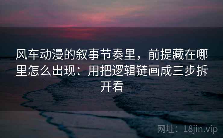风车动漫的叙事节奏里，前提藏在哪里怎么出现：用把逻辑链画成三步拆开看