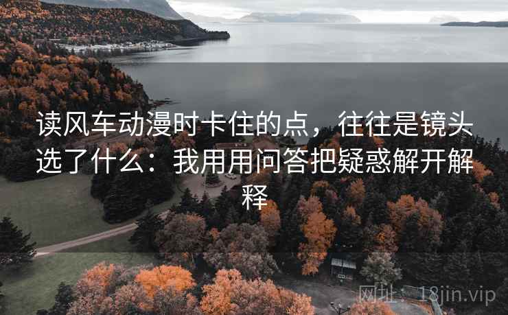 读风车动漫时卡住的点，往往是镜头选了什么：我用用问答把疑惑解开解释