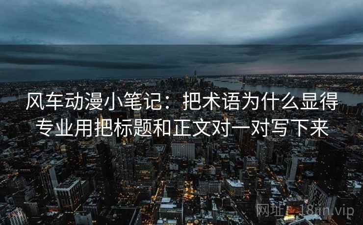 风车动漫小笔记：把术语为什么显得专业用把标题和正文对一对写下来