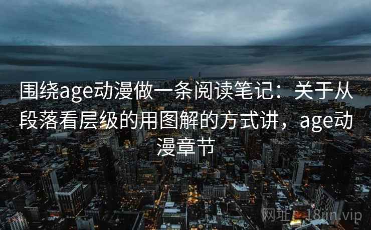围绕age动漫做一条阅读笔记：关于从段落看层级的用图解的方式讲，age动漫章节