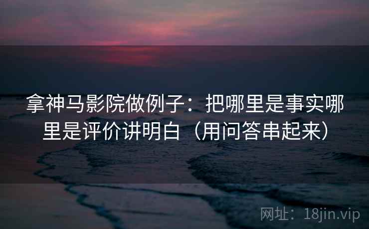 拿神马影院做例子：把哪里是事实哪里是评价讲明白（用问答串起来）